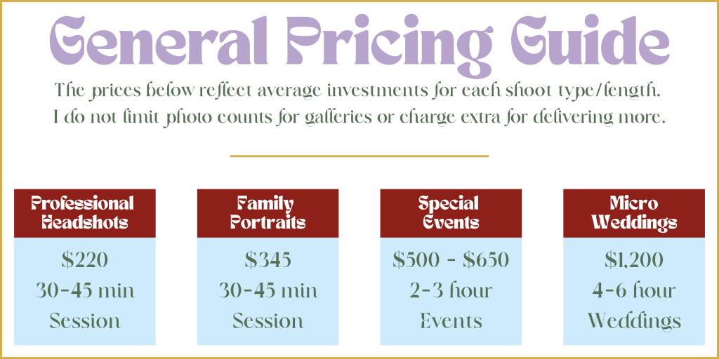 General Pricing Guide for Average Photo Shoot Types and Durations. Professional Headshots are $220 for a 30-45 min Session Family Portraits are $345 for a 30-45 min Session Special Events are $500 - $650 for 2-3 hour Events Micro Weddings are $1,200 for 4-6 hour Weddings